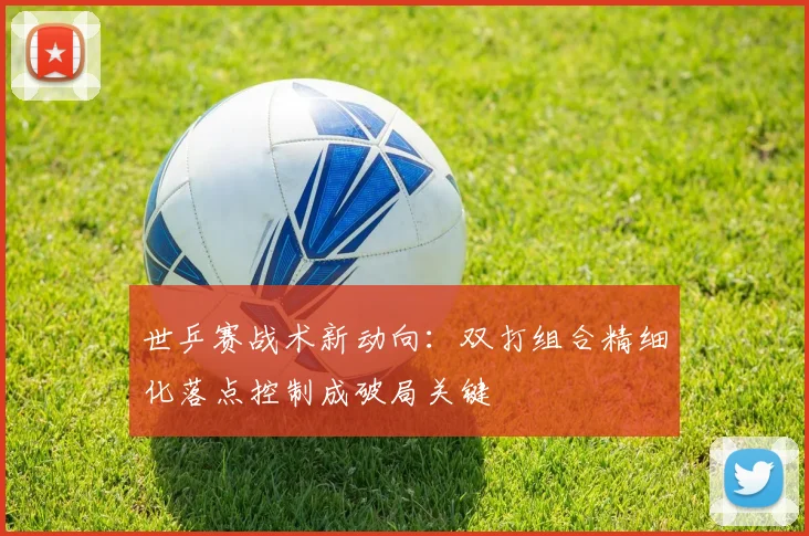 世乒赛战术新动向：双打组合精细化落点控制成破局关键