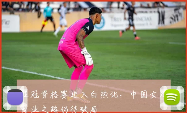 亚冠资格赛进入白热化，中国女足商业之路仍待破局