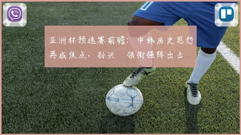 亚洲杯预选赛前瞻：中韩历史恩怨再成焦点，孙兴慜领衔强阵出击