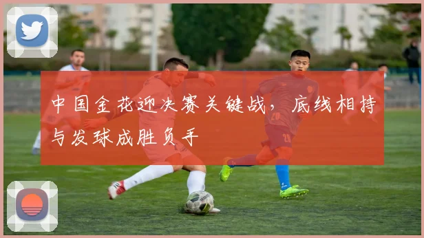 中国金花迎决赛关键战，底线相持与发球成胜负手