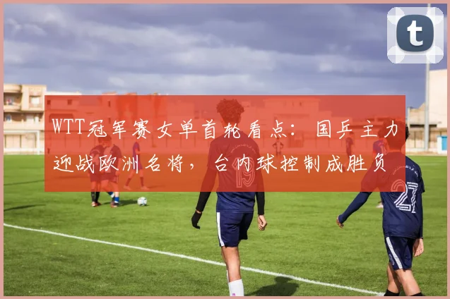 WTT冠军赛女单首轮看点：国乒主力迎战欧洲名将，台内球控制成胜负手