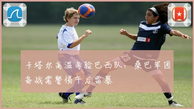 卡塔尔高温考验巴西队,桑巴军团备战需警惕午后雷暴