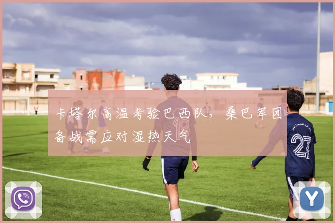 卡塔尔高温考验巴西队,桑巴军团备战需应对湿热天气