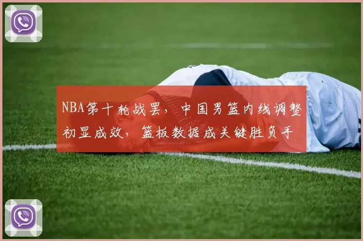 NBA第十轮战罢,中国男篮内线调整初显成效,篮板数据成关键胜负手