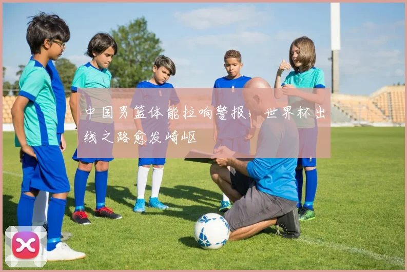 中国男篮体能拉响警报,世界杯出线之路愈发崎岖