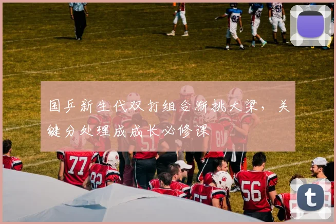 国乒新生代双打组合渐挑大梁,关键分处理成成长必修课