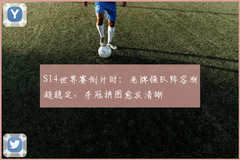 S14世界赛倒计时：老牌强队阵容渐趋稳定，夺冠拼图愈发清晰