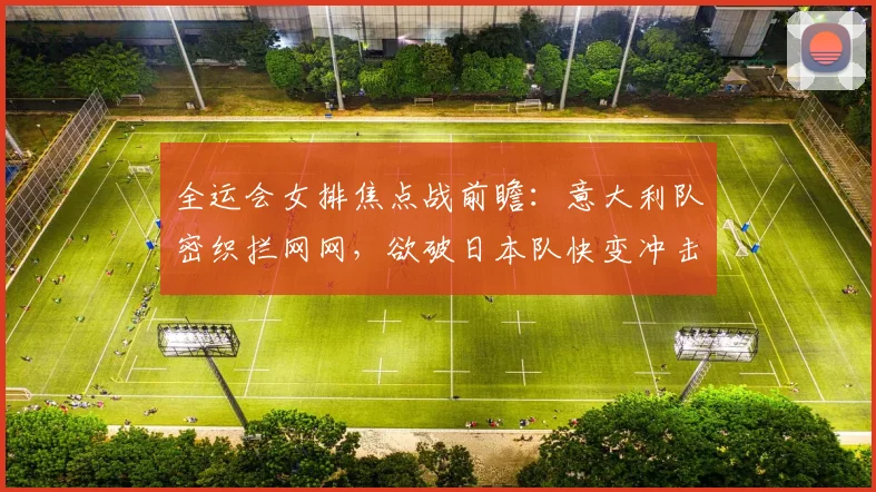 全运会女排焦点战前瞻：意大利队密织拦网网，欲破日本队快变冲击