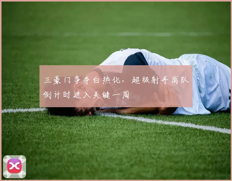 三豪门争夺白热化,超级射手离队倒计时进入关键一周