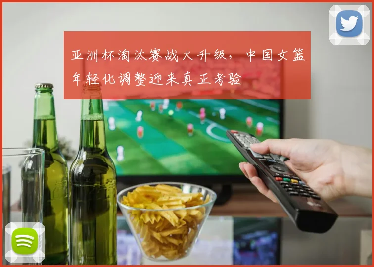 亚洲杯淘汰赛战火升级,中国女篮年轻化调整迎来真正考验