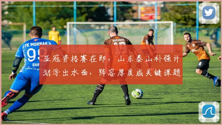 亚冠资格赛在即,山东泰山补强计划浮出水面,阵容厚度成关键课题