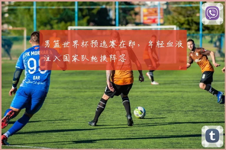 男篮世界杯预选赛在即,年轻血液注入国家队轮换阵容