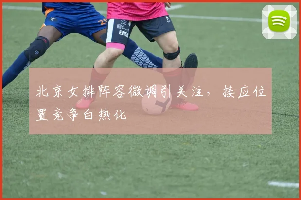 北京女排阵容微调引关注,接应位置竞争白热化