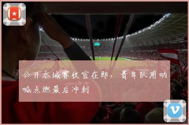 公开水域赛收官在即，青年队用呐喊点燃最后冲刺