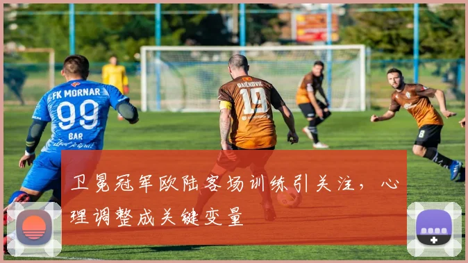 卫冕冠军欧陆客场训练引关注,心理调整成关键变量