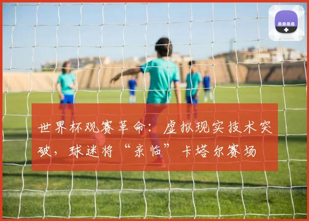 世界杯观赛革命:虚拟现实技术突破,球迷将“亲临”卡塔尔赛场