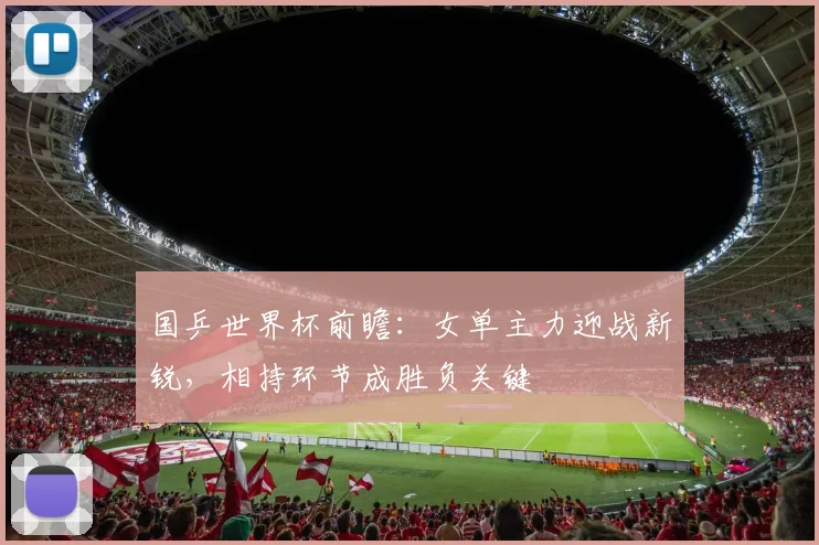 国乒世界杯前瞻:女单主力迎战新锐,相持环节成胜负关键