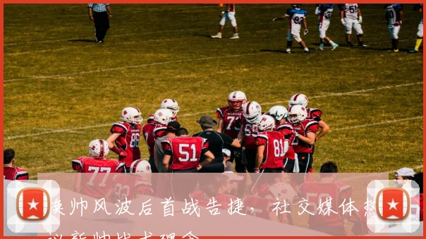 换帅风波后首战告捷,社交媒体热议新帅战术理念