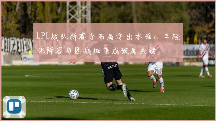 LPL战队新赛季布局浮出水面,年轻化阵容与团战细节成破局关键
