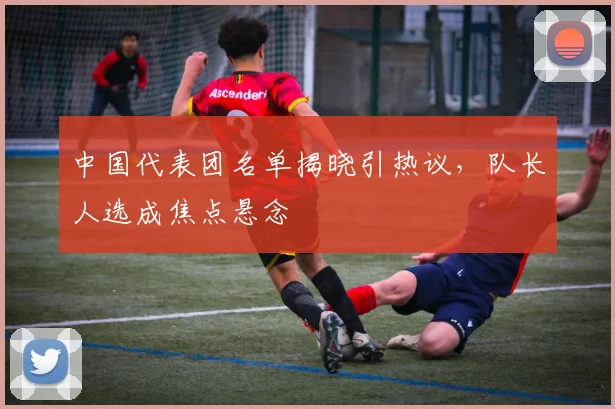 中国代表团名单揭晓引热议,队长人选成焦点悬念