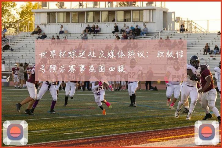 世界杯球迷社交媒体热议：积极信号预示赛事氛围回暖