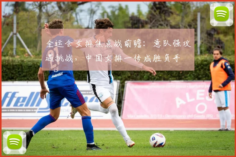 全运会女排焦点战前瞻:意队强攻遇挑战,中国女排一传成胜负手