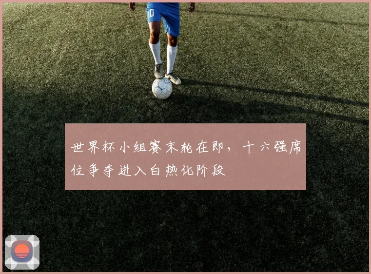 世界杯小组赛末轮在即,十六强席位争夺进入白热化阶段