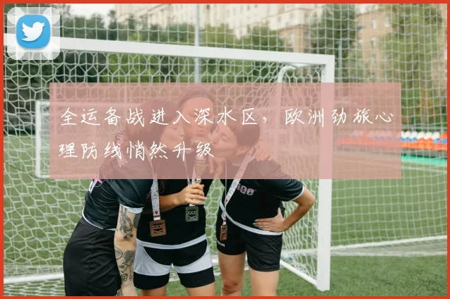 全运备战进入深水区,欧洲劲旅心理防线悄然升级
