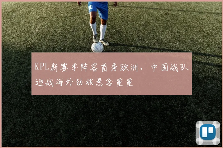 KPL新赛季阵容首秀欧洲,中国战队迎战海外劲旅悬念重重