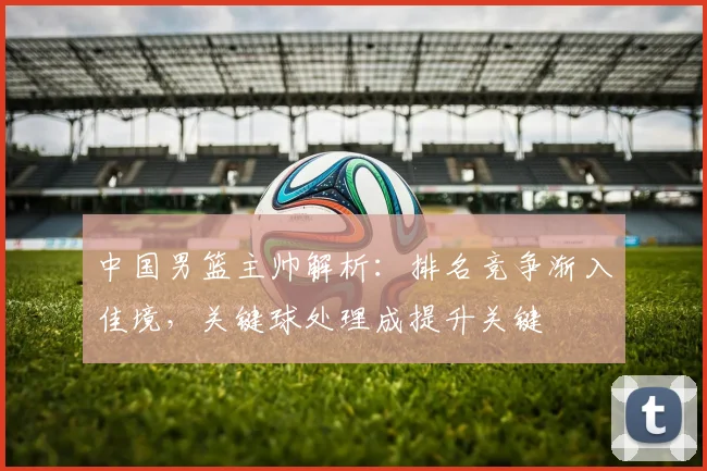 中国男篮主帅解析:排名竞争渐入佳境,关键球处理成提升关键