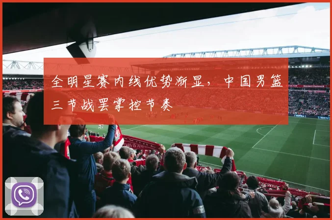 全明星赛内线优势渐显,中国男篮三节战罢掌控节奏