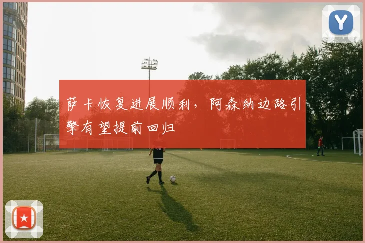萨卡恢复进展顺利,阿森纳边路引擎有望提前回归
