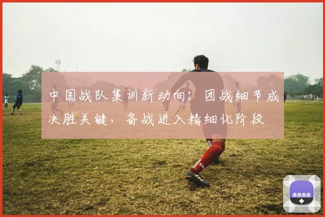 中国战队集训新动向:团战细节成决胜关键,备战进入精细化阶段