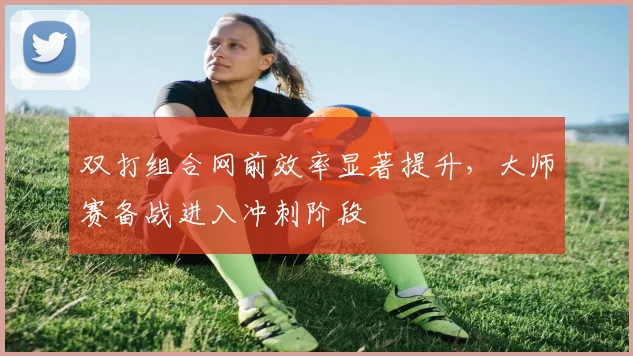 双打组合网前效率显著提升,大师赛备战进入冲刺阶段