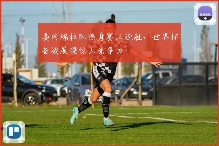委内瑞拉队热身赛三连胜，世界杯备战展现惊人竞争力