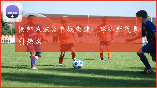 换帅风波后首战告捷,球队新气象引热议