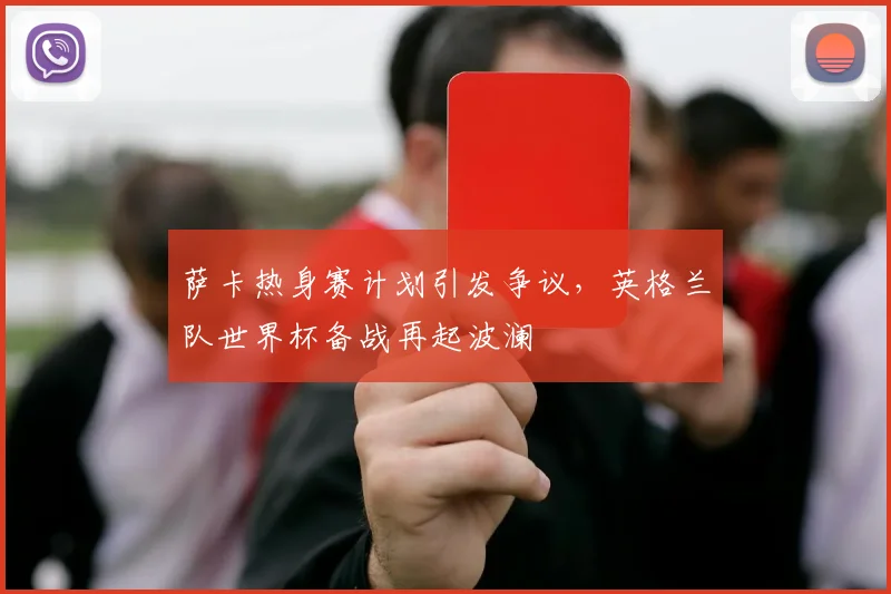 萨卡热身赛计划引发争议,英格兰队世界杯备战再起波澜