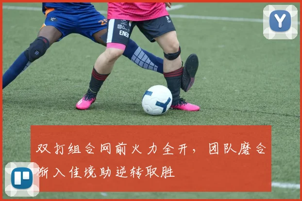 双打组合网前火力全开,团队磨合渐入佳境助逆转取胜