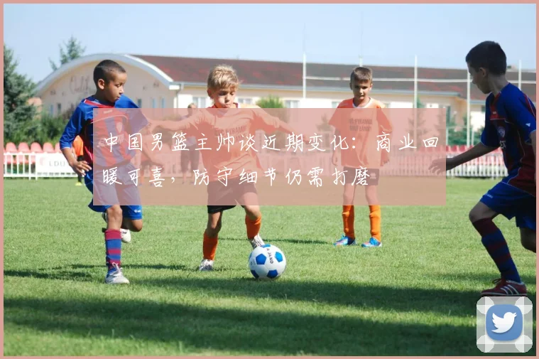 中国男篮主帅谈近期变化：商业回暖可喜，防守细节仍需打磨