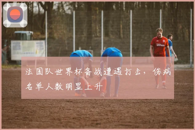 法国队世界杯备战遭遇打击,伤病名单人数明显上升