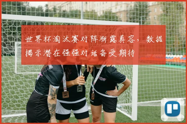 世界杯淘汰赛对阵渐露真容,数据揭示潜在强强对话备受期待