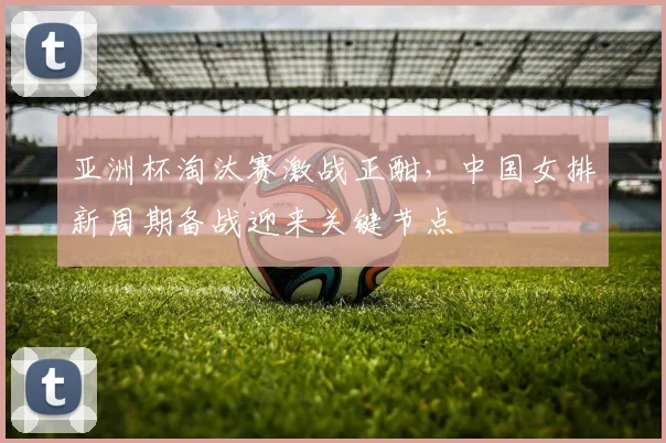 亚洲杯淘汰赛激战正酣,中国女排新周期备战迎来关键节点