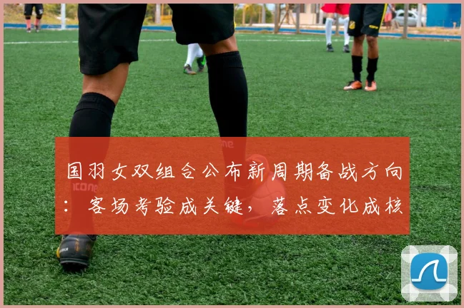 国羽女双组合公布新周期备战方向：客场考验成关键，落点变化成核心课题