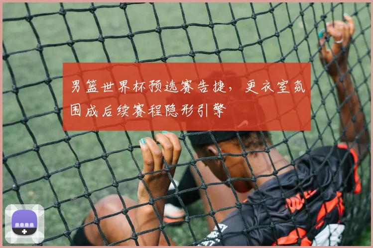 男篮世界杯预选赛告捷，更衣室氛围成后续赛程隐形引擎