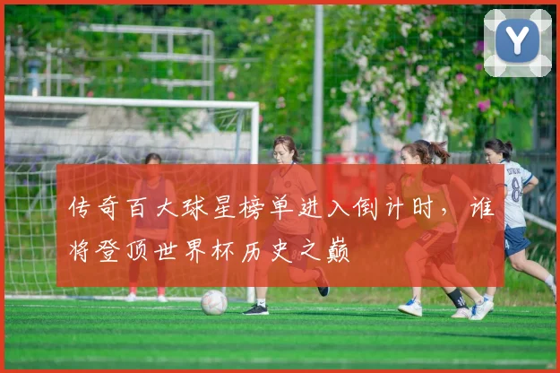传奇百大球星榜单进入倒计时,谁将登顶世界杯历史之巅