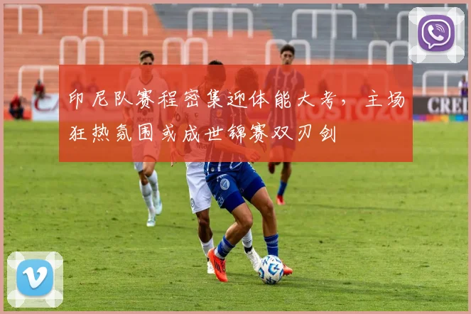印尼队赛程密集迎体能大考,主场狂热氛围或成世锦赛双刃剑