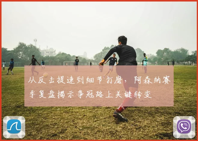 从反击提速到细节打磨,阿森纳赛季复盘揭示争冠路上关键转变