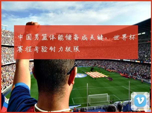 中国男篮体能储备成关键,世界杯赛程考验耐力极限