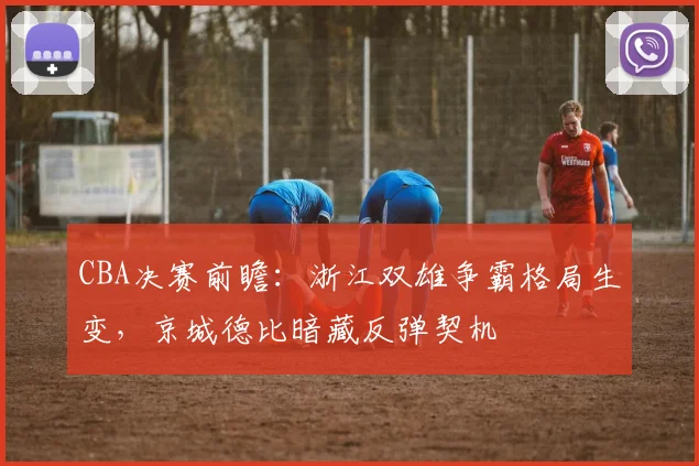 CBA决赛前瞻:浙江双雄争霸格局生变,京城德比暗藏反弹契机