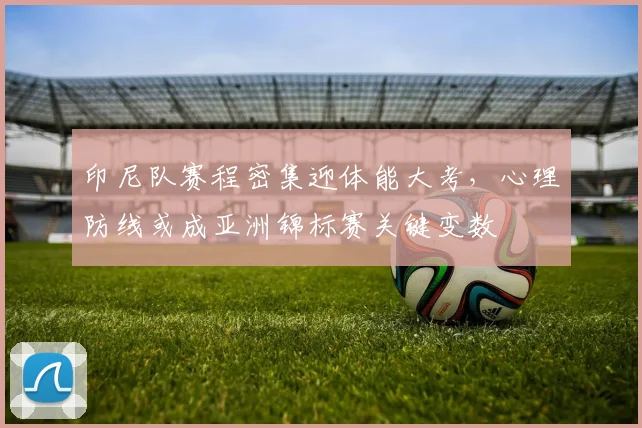 印尼队赛程密集迎体能大考,心理防线或成亚洲锦标赛关键变数